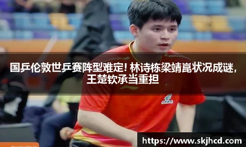 国乒伦敦世乒赛阵型难定! 林诗栋梁靖崑状况成谜，王楚钦承当重担